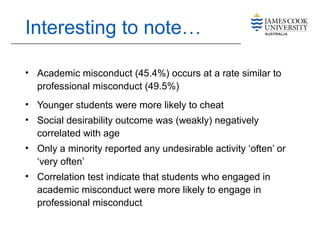 Interesting to note…
• Academic misconduct (45.4%) occurs at a rate similar to
professional misconduct (49.5%)
• Younger students were more likely to cheat
• Social desirability outcome was (weakly) negatively
correlated with age
• Only a minority reported any undesirable activity ‘often’ or
‘very often’
• Correlation test indicate that students who engaged in
academic misconduct were more likely to engage in
professional misconduct
 