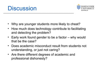 Discussion
• Why are younger students more likely to cheat?
• How much does technology contribute to facilitating
and detecting the problem?
• Early work found gender to be a factor – why would
that be the case?
• Does academic misconduct result from students not
understanding, or just not caring?
• Are there different degrees of academic and
professional dishonesty?
 