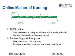  100% online
o Course content is designed with the online student in mind
o Interactive online learning environment
 Student Support throughout
o Max. class size of 25 students
o Personal attention from tutors and success advisors
Online Master of Nursing
online.jcu.edu.au 1300 535 919
 