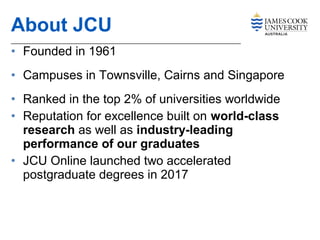 • Founded in 1961
• Campuses in Townsville, Cairns and Singapore
• Ranked in the top 2% of universities worldwide
• Reputation for excellence built on world-class
research as well as industry-leading
performance of our graduates
• JCU Online launched two accelerated
postgraduate degrees in 2017
About JCU
 