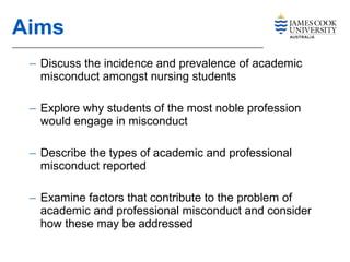 – Discuss the incidence and prevalence of academic
misconduct amongst nursing students
– Explore why students of the most noble profession
would engage in misconduct
– Describe the types of academic and professional
misconduct reported
– Examine factors that contribute to the problem of
academic and professional misconduct and consider
how these may be addressed
Aims
 