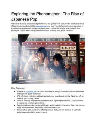 Exploring the Phenomenon: The Rise of
Japanese Pop
In the ever-evolving landscape of global music, few genres have captured the hearts and minds
of listeners worldwide quite like Japanese pop, or J-pop. From its humble beginnings rooted in
traditional Japanese music to its current status as a cultural force to be reckoned with, the
journey of J-pop is a fascinating tale of innovation, diversity, and global influence.
Key Takeaway:
● The rise of Japanese pop, or J-pop, illustrates its ability to transcend cultural boundaries
and captivate global audiences.
● With infectious melodies, captivating visuals, and boundless creativity, J-pop has left an
indelible mark on pop culture.
● From its post-war origins to its current status as a global phenomenon, J-pop continues
to inspire and entertain generations.
● Despite challenges like declining CD sales and competition from other Asian pop genres,
J-pop remains resilient and poised for continued success.
● Its innovative spirit and diverse offerings ensure that J-pop will continue to captivate
audiences worldwide for years to come.
 