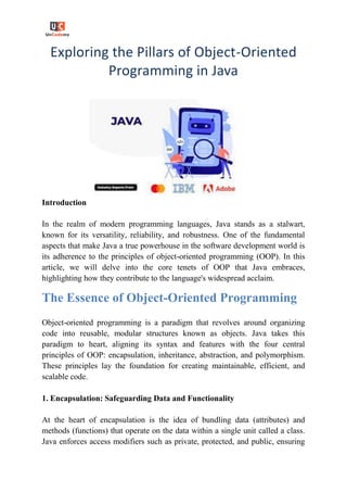 Exploring the Pillars of Object-Oriented
Programming in Java
Introduction
In the realm of modern programming languages, Java stands as a stalwart,
known for its versatility, reliability, and robustness. One of the fundamental
aspects that make Java a true powerhouse in the software development world is
its adherence to the principles of object-oriented programming (OOP). In this
article, we will delve into the core tenets of OOP that Java embraces,
highlighting how they contribute to the language's widespread acclaim.
The Essence of Object-Oriented Programming
Object-oriented programming is a paradigm that revolves around organizing
code into reusable, modular structures known as objects. Java takes this
paradigm to heart, aligning its syntax and features with the four central
principles of OOP: encapsulation, inheritance, abstraction, and polymorphism.
These principles lay the foundation for creating maintainable, efficient, and
scalable code.
1. Encapsulation: Safeguarding Data and Functionality
At the heart of encapsulation is the idea of bundling data (attributes) and
methods (functions) that operate on the data within a single unit called a class.
Java enforces access modifiers such as private, protected, and public, ensuring
 