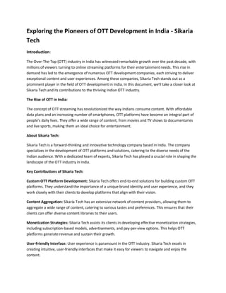 Exploring the Pioneers of OTT Development in India - Sikaria
Tech
Introduction:
The Over-The-Top (OTT) industry in India has witnessed remarkable growth over the past decade, with
millions of viewers turning to online streaming platforms for their entertainment needs. This rise in
demand has led to the emergence of numerous OTT development companies, each striving to deliver
exceptional content and user experiences. Among these companies, Sikaria Tech stands out as a
prominent player in the field of OTT development in India. In this document, we'll take a closer look at
Sikaria Tech and its contributions to the thriving Indian OTT industry.
The Rise of OTT in India:
The concept of OTT streaming has revolutionized the way Indians consume content. With affordable
data plans and an increasing number of smartphones, OTT platforms have become an integral part of
people's daily lives. They offer a wide range of content, from movies and TV shows to documentaries
and live sports, making them an ideal choice for entertainment.
About Sikaria Tech:
Sikaria Tech is a forward-thinking and innovative technology company based in India. The company
specializes in the development of OTT platforms and solutions, catering to the diverse needs of the
Indian audience. With a dedicated team of experts, Sikaria Tech has played a crucial role in shaping the
landscape of the OTT industry in India.
Key Contributions of Sikaria Tech:
Custom OTT Platform Development: Sikaria Tech offers end-to-end solutions for building custom OTT
platforms. They understand the importance of a unique brand identity and user experience, and they
work closely with their clients to develop platforms that align with their vision.
Content Aggregation: Sikaria Tech has an extensive network of content providers, allowing them to
aggregate a wide range of content, catering to various tastes and preferences. This ensures that their
clients can offer diverse content libraries to their users.
Monetization Strategies: Sikaria Tech assists its clients in developing effective monetization strategies,
including subscription-based models, advertisements, and pay-per-view options. This helps OTT
platforms generate revenue and sustain their growth.
User-Friendly Interface: User experience is paramount in the OTT industry. Sikaria Tech excels in
creating intuitive, user-friendly interfaces that make it easy for viewers to navigate and enjoy the
content.
 