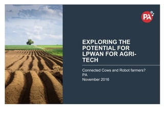 ©  PA  Knowledge   Limited   2016
1
EXPLORING  THE  
POTENTIAL  FOR  
LPWAN  FOR  AGRI-­
TECH
Connected  Cows  and  Robot  farmers?
PA
November  2016
 