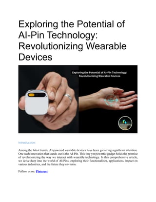 Exploring the Potential of
AI-Pin Technology:
Revolutionizing Wearable
Devices
Introduction:
Among the latest trends, AI-powered wearable devices have been garnering significant attention.
One such innovation that stands out is the AI-Pin. This tiny yet powerful gadget holds the promise
of revolutionizing the way we interact with wearable technology. In this comprehensive article,
we delve deep into the world of AI-Pins. exploring their functionalities, applications, impact on
various industries, and the future they envision.
Follow us on: Pinterest
 