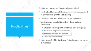 Practicalities
So, how do you run an Educator Mastermind?
 Firstly, find like-minded members who are committed
to professional growth and sharing
 Decide on how and when you are going to meet
 Meetings are usually limited to 1 hour and are
structured:
 Check in, follow up with how things have been going
 Discussion on professional reading
 Hot seat (focus on one person)
 Goals for next meeting
 Use a shared folder in Google Drive for meeting notes
& resources
 