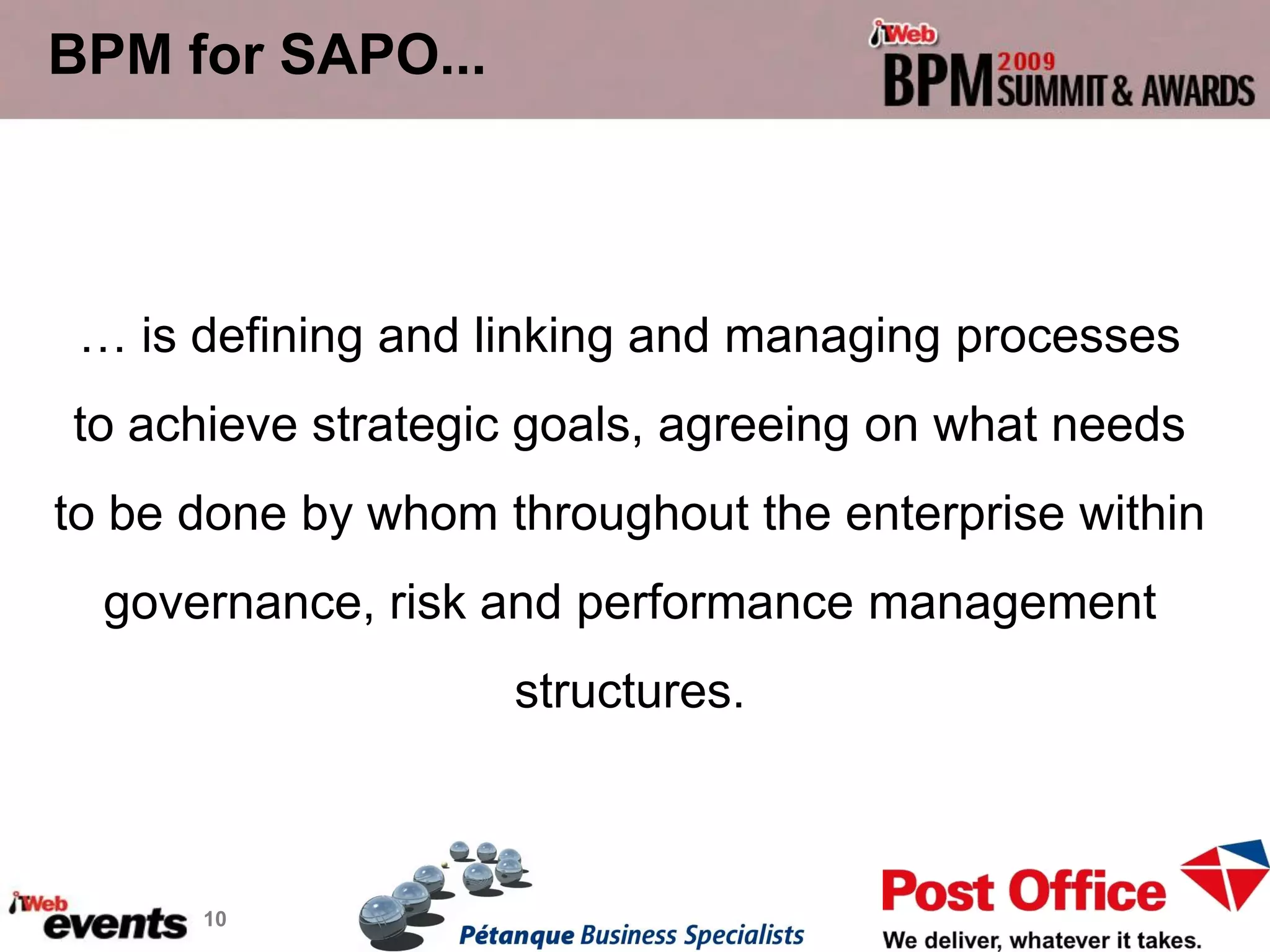 BPM for SAPO...



 … is defining and linking and managing processes
to achieve strategic goals, agreeing on what needs
to be done by whom throughout the enterprise within
  governance, risk and performance management
                    structures.



      10
 