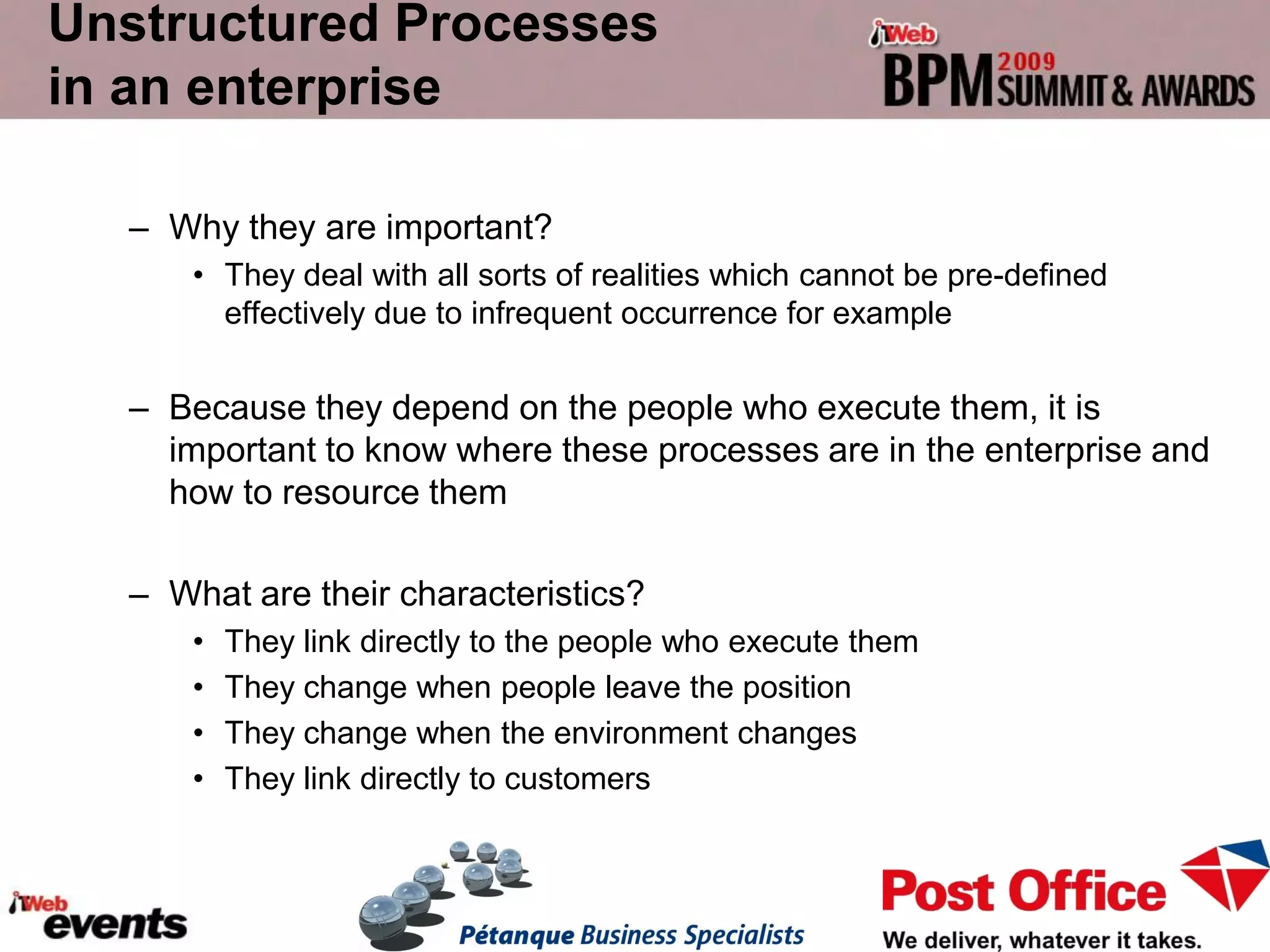 Unstructured Processes
in an enterprise

  – Why they are important?
      • They deal with all sorts of realities which cannot be pre-defined
        effectively due to infrequent occurrence for example


  – Because they depend on the people who execute them, it is
    important to know where these processes are in the enterprise and
    how to resource them

  – What are their characteristics?
      •   They link directly to the people who execute them
      •   They change when people leave the position
      •   They change when the environment changes
      •   They link directly to customers
 