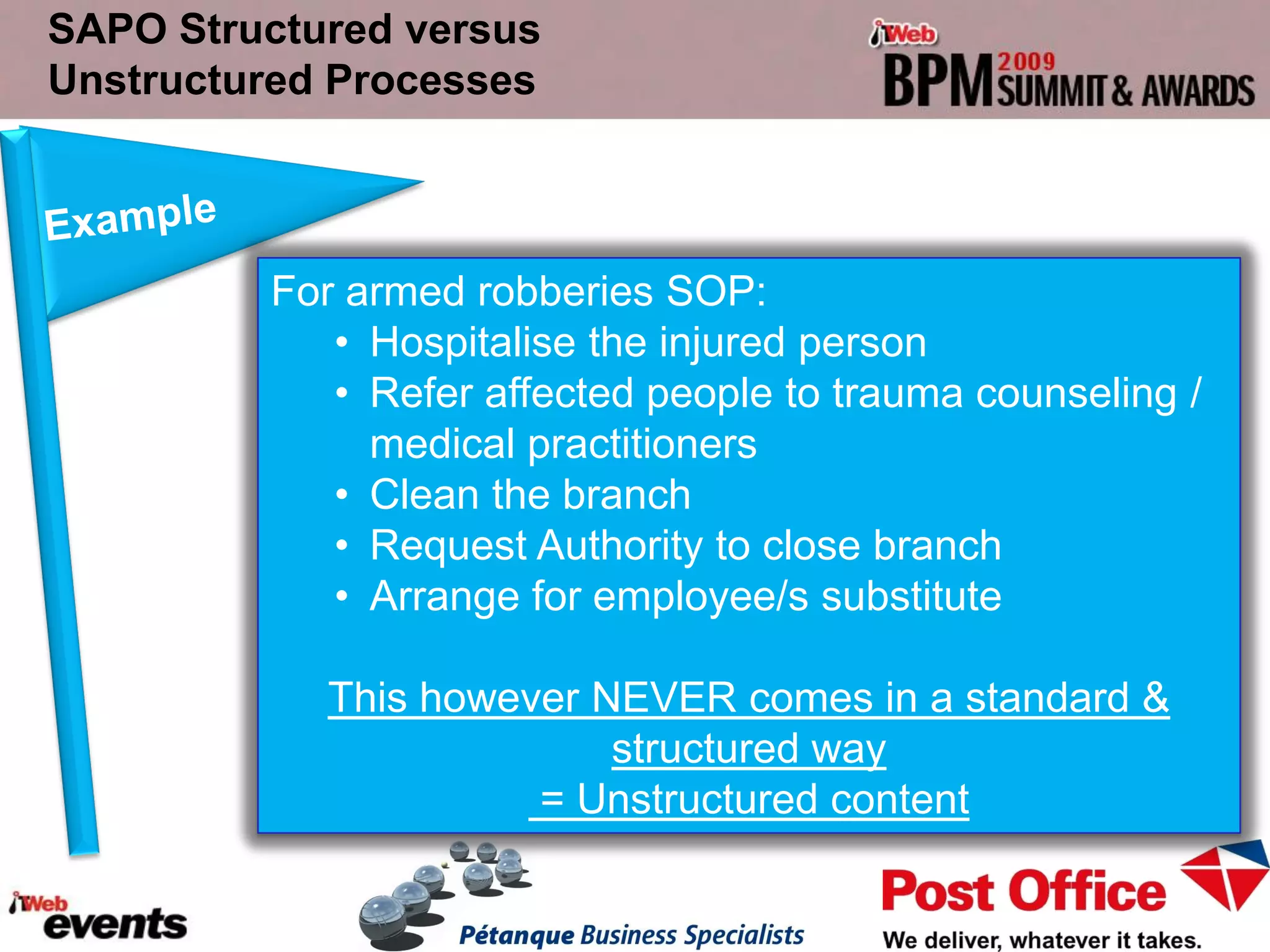SAPO Structured versus
Unstructured Processes



         For armed robberies SOP:
            • Hospitalise the injured person
            • Refer affected people to trauma counseling /
              medical practitioners
            • Clean the branch
            • Request Authority to close branch
            • Arrange for employee/s substitute

            This however NEVER comes in a standard &
                          structured way
                      = Unstructured content
 