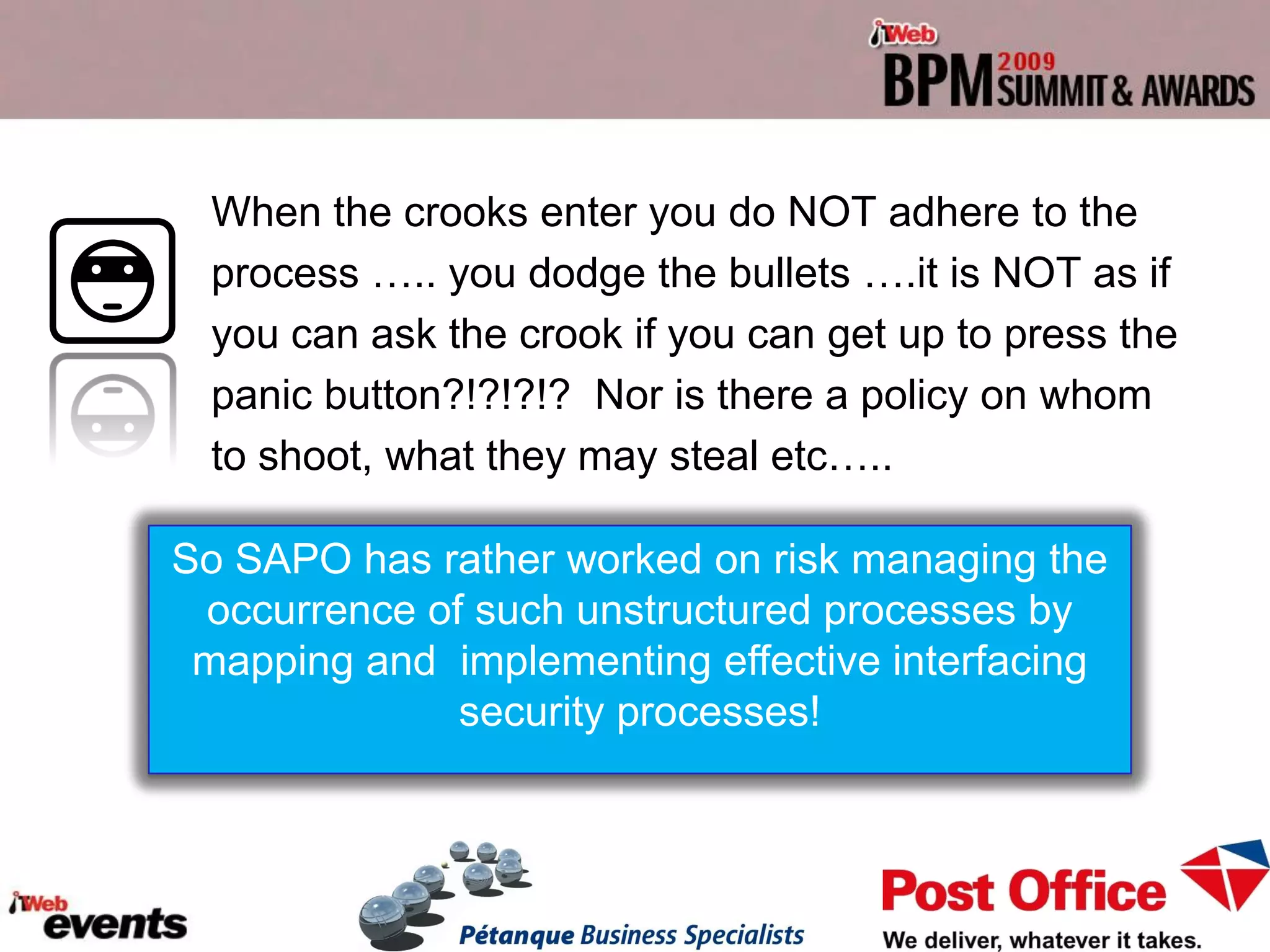 When the crooks enter you do NOT adhere to the
 process ….. you dodge the bullets ….it is NOT as if
 you can ask the crook if you can get up to press the
 panic button?!?!?!? Nor is there a policy on whom
 to shoot, what they may steal etc…..

So SAPO has rather worked on risk managing the
 occurrence of such unstructured processes by
 mapping and implementing effective interfacing
              security processes!
 
