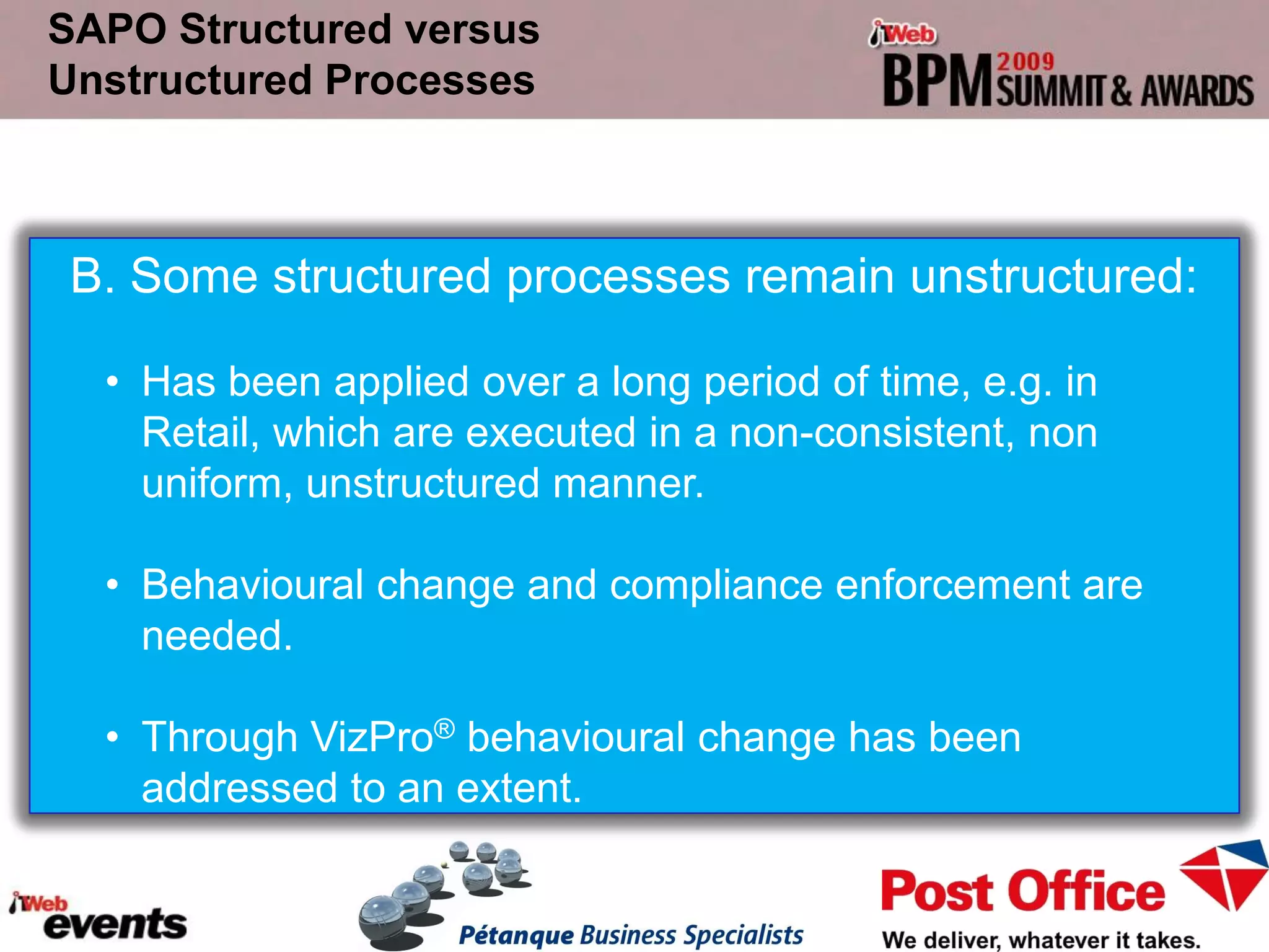 SAPO Structured versus
Unstructured Processes



B. Some structured processes remain unstructured:

  • Has been applied over a long period of time, e.g. in
    Retail, which are executed in a non-consistent, non
    uniform, unstructured manner.

  • Behavioural change and compliance enforcement are
    needed.

  • Through VizPro® behavioural change has been
    addressed to an extent.
 