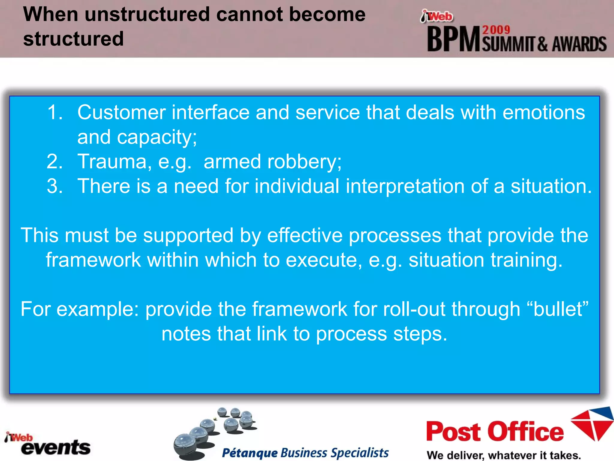 When unstructured cannot become
structured


  1. Customer interface and service that deals with emotions
     and capacity;
  2. Trauma, e.g. armed robbery;
  3. There is a need for individual interpretation of a situation.

This must be supported by effective processes that provide the
  framework within which to execute, e.g. situation training.

For example: provide the framework for roll-out through “bullet”
               notes that link to process steps.
 