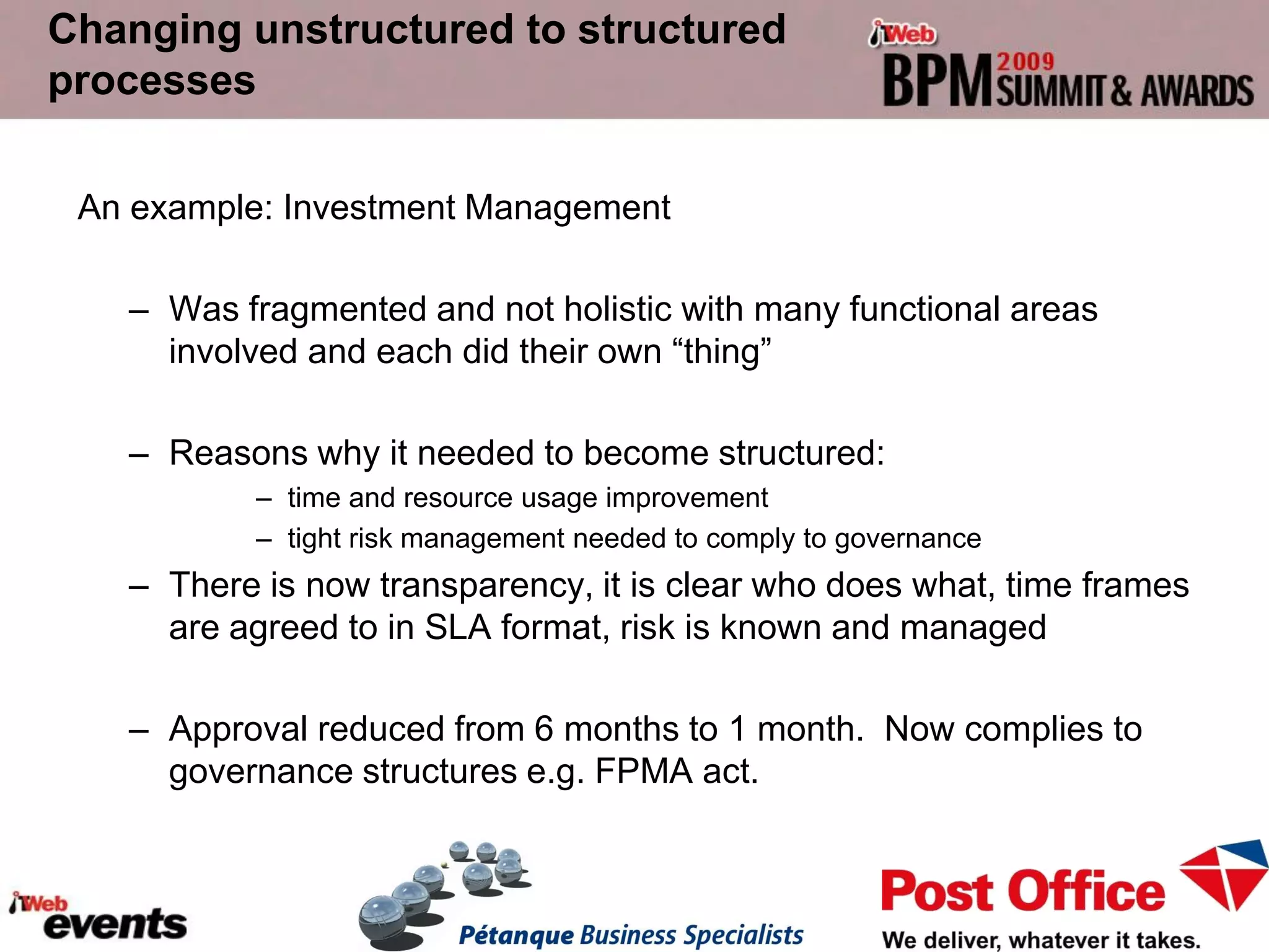 Changing unstructured to structured
processes

 An example: Investment Management

   – Was fragmented and not holistic with many functional areas
     involved and each did their own “thing”

   – Reasons why it needed to become structured:
           – time and resource usage improvement
           – tight risk management needed to comply to governance
   – There is now transparency, it is clear who does what, time frames
     are agreed to in SLA format, risk is known and managed

   – Approval reduced from 6 months to 1 month. Now complies to
     governance structures e.g. FPMA act.
 