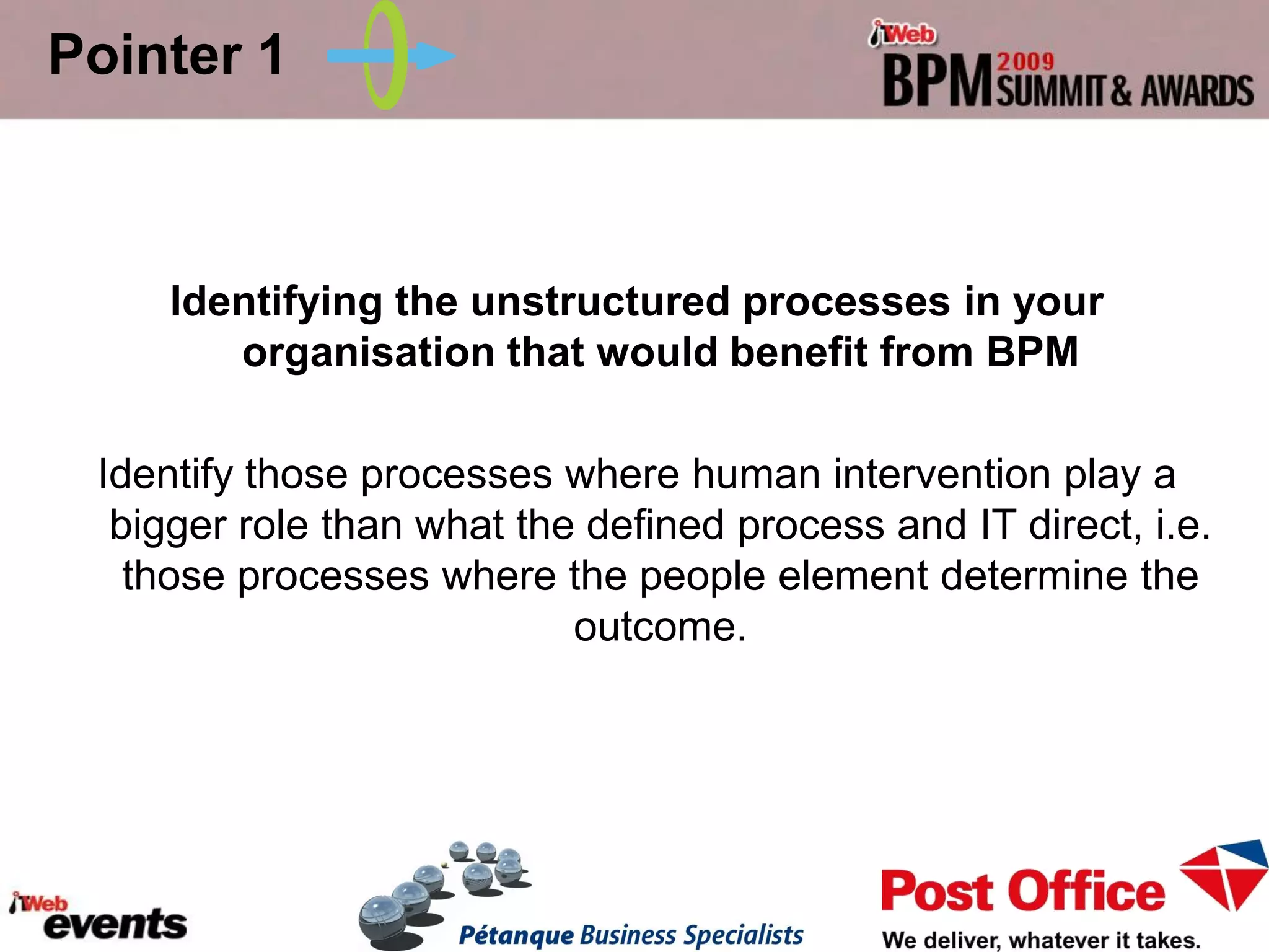 Pointer 1



     Identifying the unstructured processes in your
        organisation that would benefit from BPM

 Identify those processes where human intervention play a
  bigger role than what the defined process and IT direct, i.e.
   those processes where the people element determine the
                           outcome.
 