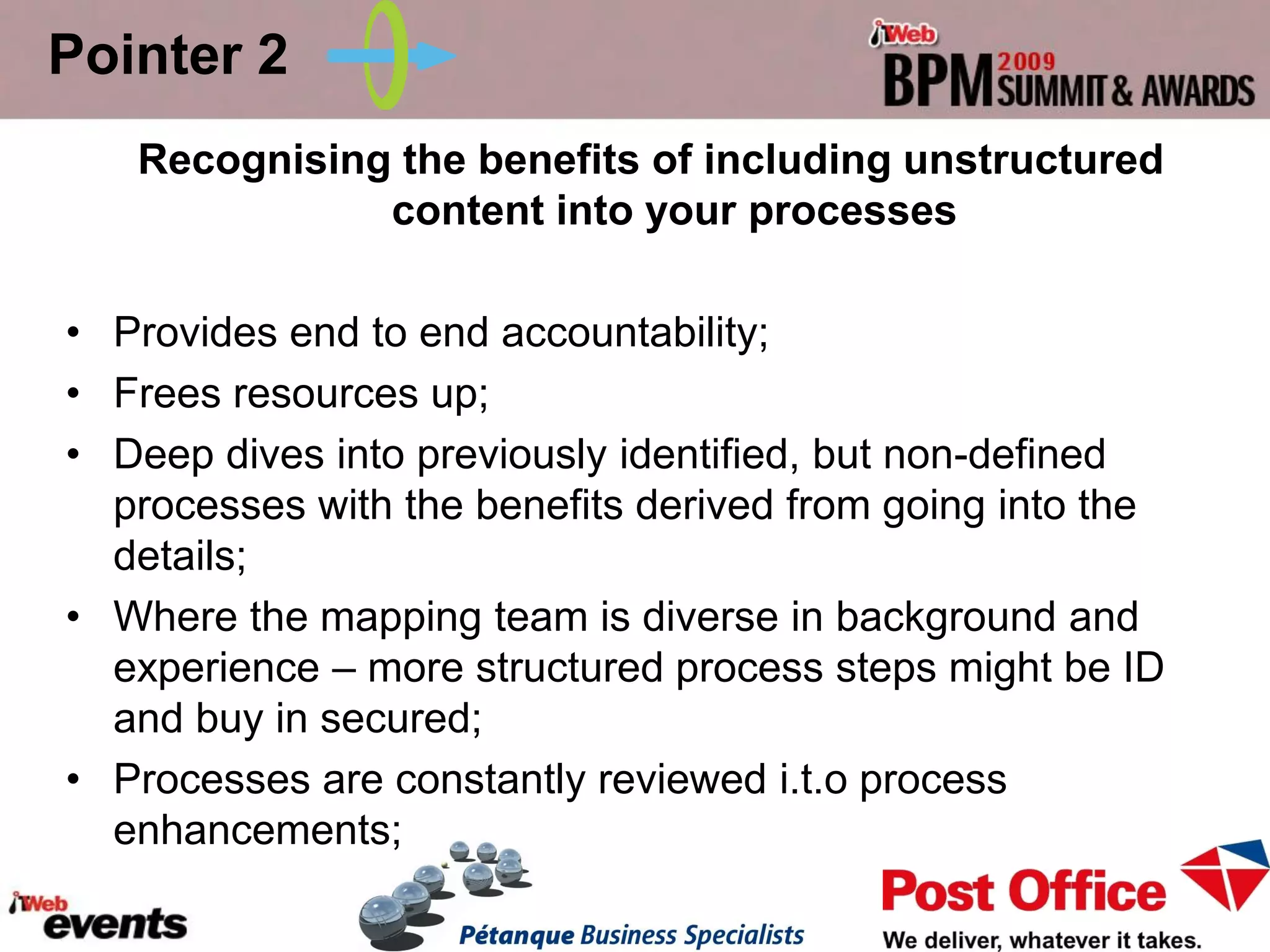Pointer 2
   Recognising the benefits of including unstructured
              content into your processes

• Provides end to end accountability;
• Frees resources up;
• Deep dives into previously identified, but non-defined
  processes with the benefits derived from going into the
  details;
• Where the mapping team is diverse in background and
  experience – more structured process steps might be ID
  and buy in secured;
• Processes are constantly reviewed i.t.o process
  enhancements;
 