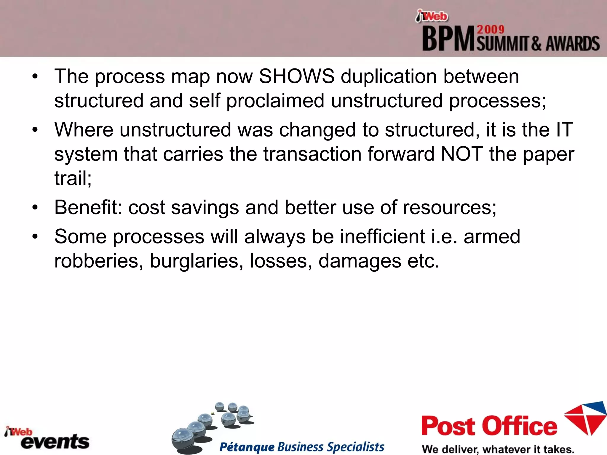 • The process map now SHOWS duplication between
  structured and self proclaimed unstructured processes;
• Where unstructured was changed to structured, it is the IT
  system that carries the transaction forward NOT the paper
  trail;
• Benefit: cost savings and better use of resources;
• Some processes will always be inefficient i.e. armed
  robberies, burglaries, losses, damages etc.
 