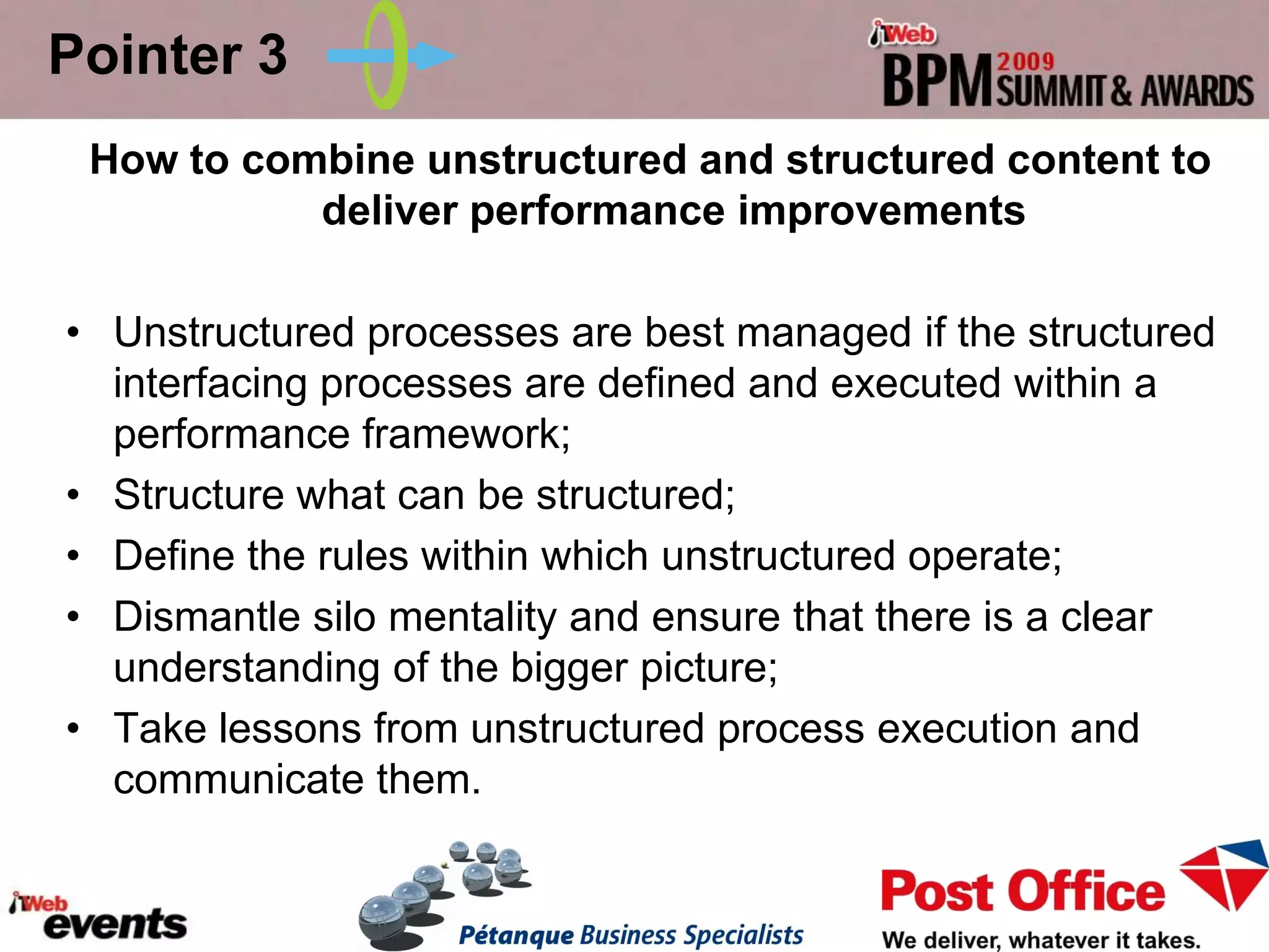 Pointer 3
 How to combine unstructured and structured content to
           deliver performance improvements

• Unstructured processes are best managed if the structured
  interfacing processes are defined and executed within a
  performance framework;
• Structure what can be structured;
• Define the rules within which unstructured operate;
• Dismantle silo mentality and ensure that there is a clear
  understanding of the bigger picture;
• Take lessons from unstructured process execution and
  communicate them.
 