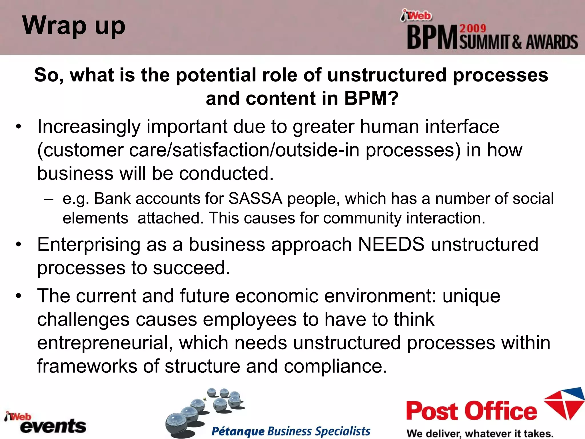 Wrap up
  So, what is the potential role of unstructured processes
                      and content in BPM?
• Increasingly important due to greater human interface
  (customer care/satisfaction/outside-in processes) in how
  business will be conducted.
   – e.g. Bank accounts for SASSA people, which has a number of social
     elements attached. This causes for community interaction.
• Enterprising as a business approach NEEDS unstructured
  processes to succeed.
• The current and future economic environment: unique
  challenges causes employees to have to think
  entrepreneurial, which needs unstructured processes within
  frameworks of structure and compliance.
 