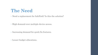 The Need
• Need a replacement for InfoPath? Is this the solution?
• High demand over multiple device access.
• Increasing demand for quick fix features.
• Lesser budget allocations.
 