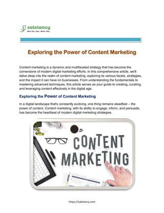 https://saletancy.com
Exploring the Power of Content Marketing
Content marketing is a dynamic and multifaceted strategy that has become the
cornerstone of modern digital marketing efforts. In this comprehensive article, we'll
delve deep into the realm of content marketing, exploring its various facets, strategies,
and the impact it can have on businesses. From understanding the fundamentals to
mastering advanced techniques, this article serves as your guide to creating, curating,
and leveraging content effectively in the digital age.
Exploring the Power of Content Marketing
In a digital landscape that's constantly evolving, one thing remains steadfast – the
power of content. Content marketing, with its ability to engage, inform, and persuade,
has become the heartbeat of modern digital marketing strategies.
 