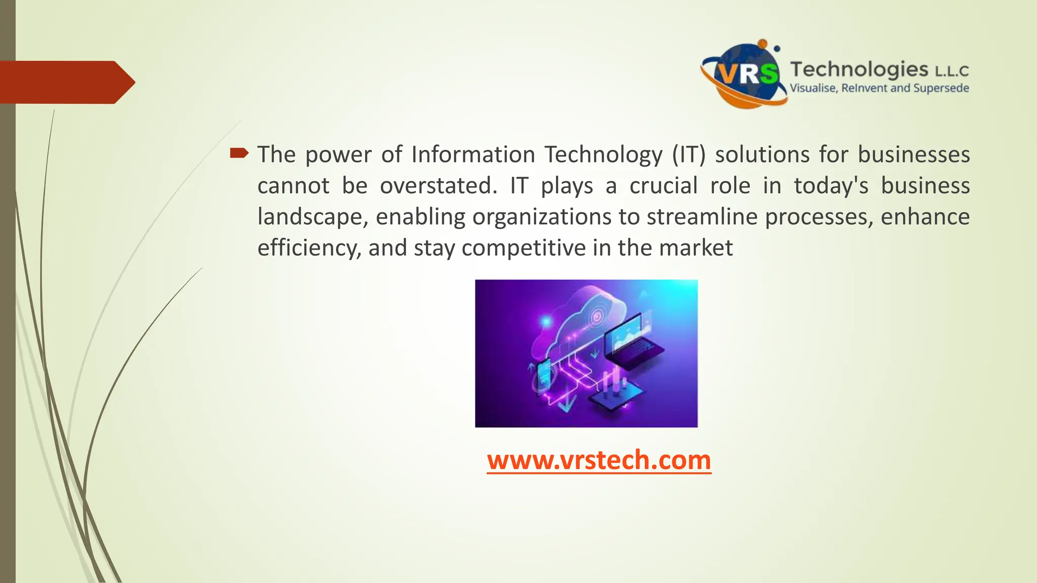  The power of Information Technology (IT) solutions for businesses
cannot be overstated. IT plays a crucial role in today's business
landscape, enabling organizations to streamline processes, enhance
efficiency, and stay competitive in the market
www.vrstech.com
 
