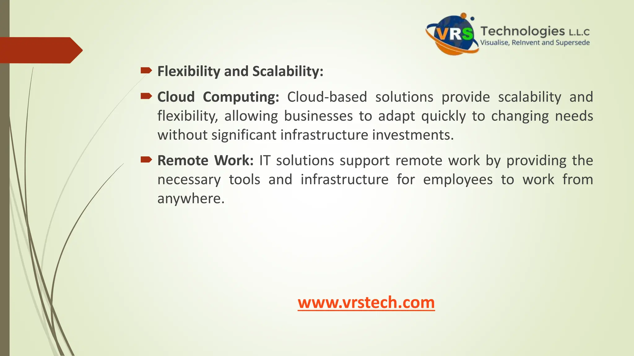  Flexibility and Scalability:
 Cloud Computing: Cloud-based solutions provide scalability and
flexibility, allowing businesses to adapt quickly to changing needs
without significant infrastructure investments.
 Remote Work: IT solutions support remote work by providing the
necessary tools and infrastructure for employees to work from
anywhere.
www.vrstech.com
 