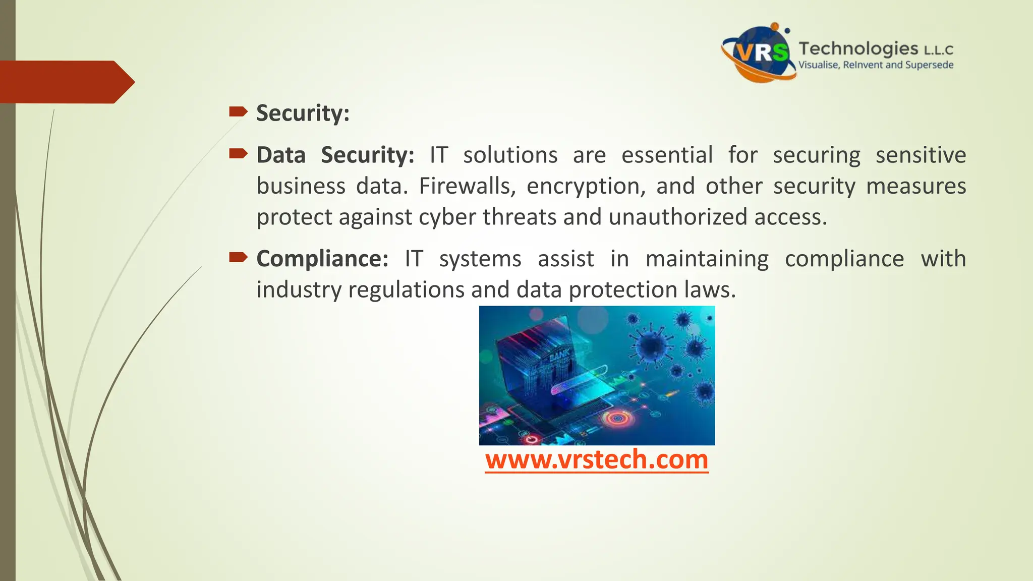  Security:
 Data Security: IT solutions are essential for securing sensitive
business data. Firewalls, encryption, and other security measures
protect against cyber threats and unauthorized access.
 Compliance: IT systems assist in maintaining compliance with
industry regulations and data protection laws.
www.vrstech.com
 