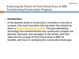 Exploring the Power of Point Cloud Scan to BIM:
Transforming Construction Projects
 Introduction:
 In the dynamic world of construction, innovation is the key to
success. One such innovation that has taken the industry by
storm is Point Cloud Scan to BIM. This groundbreaking
technology has transformed the way construction projects are
planned, executed, and managed. In this article, we’ll dive
deep into the concept of Point Cloud Scan to BIM, its
benefits, and how it is reshaping the construction landscape.
 