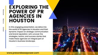 EXPLORING THE
POWER OF PR
AGENCIES IN
HOUSTON
Resources
About
us
Contact
In this engaging presentation, we delve into
the world of PR agencies in Houston and their
dynamic impact on strategic communication
and brand reputation. Let's uncover the
strategies, tactics, and success stories that
make these agencies an integral part of
Houston's business landscape.
www.pressreleasepower.com
 
