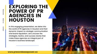 EXPLORING THE
POWER OF PR
AGENCIES IN
HOUSTON
Resources
About
us
Contact
In this engaging presentation, we delve into
the world of PR agencies in Houston and their
dynamic impact on strategic communication
and brand reputation. Let's uncover the
strategies, tactics, and success stories that
make these agencies an integral part of
Houston's business landscape.
www.pressreleasepower.co
 