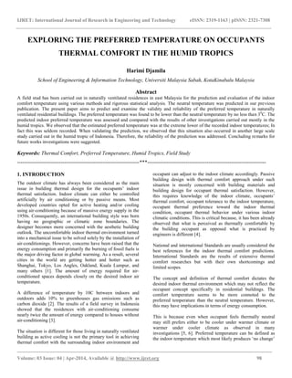 IJRET: International Journal of Research in Engineering and Technology eISSN: 2319-1163 | pISSN: 2321-7308
_________________________________________________________________________________________
Volume: 03 Issue: 04 | Apr-2014, Available @ http://www.ijret.org 98
EXPLORING THE PREFERRED TEMPERATURE ON OCCUPANTS
THERMAL COMFORT IN THE HUMID TROPICS
Harimi Djamila
School of Engineering & Information Technology, Universiti Malaysia Sabah, KotaKinabalu Malaysia
Abstract
A field stud has been carried out in naturally ventilated residences in east Malaysia for the prediction and evaluation of the indoor
comfort temperature using various methods and rigorous statistical analysis. The neutral temperature was predicted in our previous
publication. The present paper aims to predict and examine the validity and reliability of the preferred temperature in naturally
ventilated residential buildings. The preferred temperature was found to be lower than the neutral temperature by no less than 30
C. The
predicted indoor preferred temperature was assessed and compared with the results of other investigations carried out mostly in the
humid tropics. We observed that the estimated preferred temperature was at the extreme lower of the recorded indoor temperatures; In
fact this was seldom recorded. When validating the prediction, we observed that this situation also occurred in another large scale
study carried out in the humid tropic of Indonesia. Therefore, the reliability of the prediction was addressed. Concluding remarks for
future works investigations were suggested.
Keywords: Thermal Comfort, Preferred Temperature, Humid Tropics, Field Study
----------------------------------------------------------------------***--------------------------------------------------------------------
1. INTRODUCTION
The outdoor climate has always been considered as the main
issue in building thermal design for the occupants‟ indoor
thermal satisfaction. Indoor climate can either be controlled
artificially by air conditioning or by passive means. Most
developed countries opted for active heating and/or cooling
using air-conditioning because of massive energy supply in the
1950s. Consequently, an international building style was born
having no geographic or climatic zone boundaries. The
designer becomes more concerned with the aesthetic building
outlook. The uncomfortable indoor thermal environment turned
into a mechanical issue to be solved solely by the installation of
air-conditionings. However, concerns have been raised that the
energy consumption and primarily the burning of fossil fuels is
the major driving factor in global warming. As a result, several
cities in the world are getting hotter and hotter such as
Shanghai, Tokyo, Los Angles, Oakland, Kuala Lumpur, and
many others [1]. The amount of energy required for air-
conditioned spaces depends closely on the desired indoor air
temperature.
A difference of temperature by 10C between indoors and
outdoors adds 10% to greenhouses gas emissions such as
carbon dioxide [2]. The results of a field survey in Indonesia
showed that the residences with air-conditioning consume
nearly twice the amount of energy compared to houses without
air-conditioning [3].
The situation is different for those living in naturally ventilated
building as active cooling is not the primary tool in achieving
thermal comfort with the surrounding indoor environment and
occupant can adjust to the indoor climate accordingly. Passive
building design with thermal comfort approach under such
situation is mostly concerned with building materials and
building design for occupant thermal satisfaction. However,
this requires knowledge of the indoor climate, occupants‟
thermal comfort, occupant tolerance to the indoor temperature,
occupant thermal preference toward the indoor thermal
condition, occupant thermal behavior under various indoor
climatic conditions. This is critical because, it has been already
observed that what is perceived as thermally comfortable by
the building occupant as opposed what is practiced by
engineers is different [4].
National and international Standards are usually considered the
best references for the indoor thermal comfort predictions.
International Standards are the results of extensive thermal
comfort researches but with their own shortcomings and
limited scopes.
The concept and definition of thermal comfort dictates the
desired indoor thermal environment which may not reflect the
occupant concept specifically in residential buildings. The
comfort temperature seems to be more connoted to the
preferred temperature than the neutral temperature. However,
this may have implications in terms of energy consumption.
This is because even when occupant feels thermally neutral
may still prefers either to be cooler under warmer climate or
warmer under cooler climate as observed in many
investigations [5, 6]. Preferred temperature can be defined as
the indoor temperature which most likely produces „no change‟
 