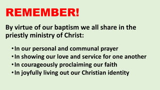 By virtue of our baptism we all share in the
priestly ministry of Christ:
•In our personal and communal prayer
•In showing our love and service for one another
•In courageously proclaiming our faith
•In joyfully living out our Christian identity
REMEMBER!
 