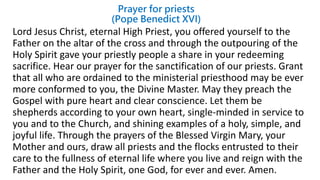 Prayer for priests
(Pope Benedict XVI)
Lord Jesus Christ, eternal High Priest, you offered yourself to the
Father on the altar of the cross and through the outpouring of the
Holy Spirit gave your priestly people a share in your redeeming
sacrifice. Hear our prayer for the sanctification of our priests. Grant
that all who are ordained to the ministerial priesthood may be ever
more conformed to you, the Divine Master. May they preach the
Gospel with pure heart and clear conscience. Let them be
shepherds according to your own heart, single-minded in service to
you and to the Church, and shining examples of a holy, simple, and
joyful life. Through the prayers of the Blessed Virgin Mary, your
Mother and ours, draw all priests and the flocks entrusted to their
care to the fullness of eternal life where you live and reign with the
Father and the Holy Spirit, one God, for ever and ever. Amen.
 