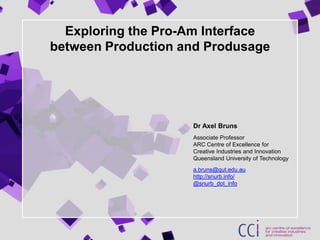 Exploring the Pro-Am Interfacebetween Production and Produsage Dr Axel BrunsAssociate ProfessorARC Centre of Excellence for Creative Industries and InnovationQueensland University of Technologya.bruns@qut.edu.auhttp://snurb.info/@snurb_dot_info 