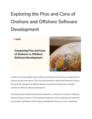 Exploring the Pros and Cons of
Onshore and Offshore Software
Development
In today’s fast-paced digital world, software development has become an integral part of
business growth and success. The increasing demand for software development services
has led to the emergence of different software development approaches, including
onshore and offshore software development.
Choosing the right software development approach is critical for any business seeking to
develop software solutions. The development approach used can significantly impact the
cost, quality, and efficiency of the software development process. As such, businesses
 