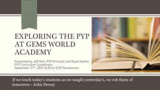 EXPLORING THE PYP
AT GEMS WORLD
ACADEMY
Presented by Jeff Hart, PYP Principal and David Gerber,
PYP Curriculum Coordinator
September 27th, 2017-8:20 to 9:20 Planetarium
If we teach today's students as we taught yesterday's, we rob them of
tomorrow - John Dewey
 