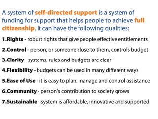 A system of self-directed support is a system of
funding for support that helps people to achieve full
citizenship. It can have the following qualities:
1.Rights - robust rights that give people effective entitlements
2.Control - person, or someone close to them, controls budget
3.Clarity - systems, rules and budgets are clear
4.Flexibility - budgets can be used in many different ways
5.Ease of Use - it is easy to plan, manage and control assistance
6.Community - person’s contribution to society grows
7.Sustainable - system is affordable, innovative and supported
 