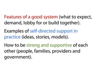 Features of a good system (what to expect,
demand, lobby for or build together).
Examples of self-directed support in
practice (ideas, stories, models).
How to be strong and supportive of each
other (people, families, providers and
government).
 