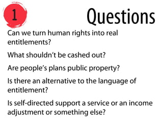 Can we turn human rights into real
entitlements?
What shouldn’t be cashed out?
Are people’s plans public property?
Is there an alternative to the language of
entitlement?
Is self-directed support a service or an income
adjustment or something else?
Questions
 