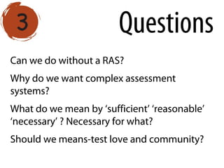 Can we do without a RAS?
Why do we want complex assessment
systems?
What do we mean by ‘sufficient’ ‘reasonable’
‘necessary’ ? Necessary for what?
Should we means-test love and community?
Questions
 