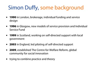 • 1990 in London, brokerage, individual funding and service
design
• 1996 in Glasgow, new models of service provision and Individual
Service Fund
• 1999 in Scotland, working on self-directed support with local
government
• 2003 in England, led piloting of self-directed support
• 2009, established The Centre for Welfare Reform, global
community for social innovation
• trying to combine practice and theory
Simon Duffy, some background
 