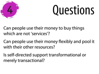 Can people use their money to buy things
which are not ‘services’?
Can people use their money flexibly and pool it
with their other resources?
Is self-directed support transformational or
merely transactional?
Questions
 