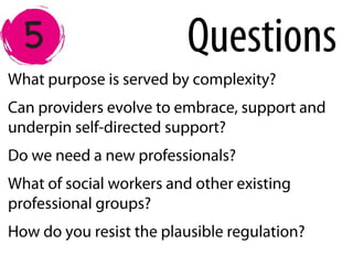 What purpose is served by complexity?
Can providers evolve to embrace, support and
underpin self-directed support?
Do we need a new professionals?
What of social workers and other existing
professional groups?
How do you resist the plausible regulation?
Questions
 