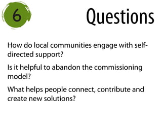 How do local communities engage with self-
directed support?
Is it helpful to abandon the commissioning
model?
What helps people connect, contribute and
create new solutions?
Questions
 