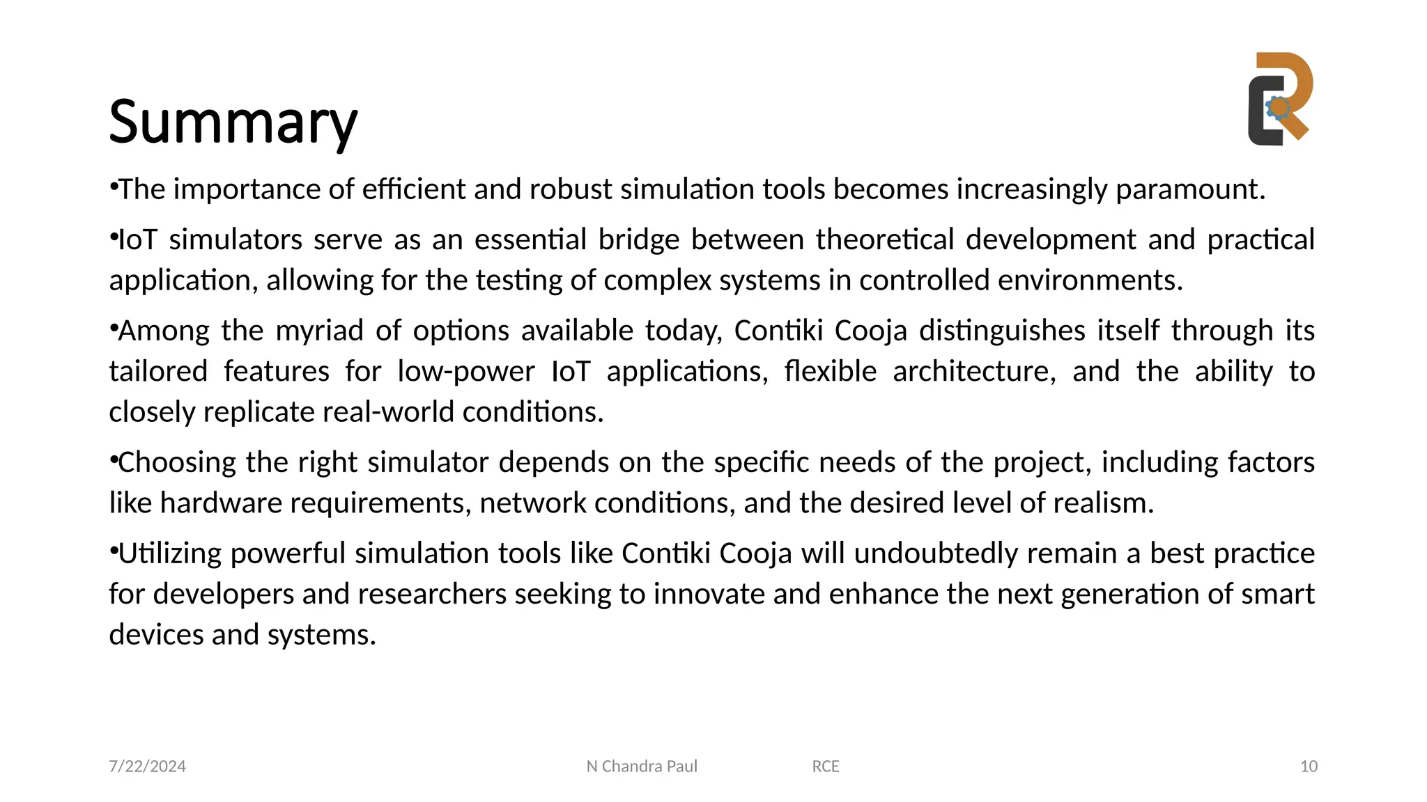 N Chandra Paul RCE 10
Summary
•The importance of efficient and robust simulation tools becomes increasingly paramount.
•IoT simulators serve as an essential bridge between theoretical development and practical
application, allowing for the testing of complex systems in controlled environments.
•Among the myriad of options available today, Contiki Cooja distinguishes itself through its
tailored features for low-power IoT applications, flexible architecture, and the ability to
closely replicate real-world conditions.
•Choosing the right simulator depends on the specific needs of the project, including factors
like hardware requirements, network conditions, and the desired level of realism.
•Utilizing powerful simulation tools like Contiki Cooja will undoubtedly remain a best practice
for developers and researchers seeking to innovate and enhance the next generation of smart
devices and systems.
7/22/2024
 