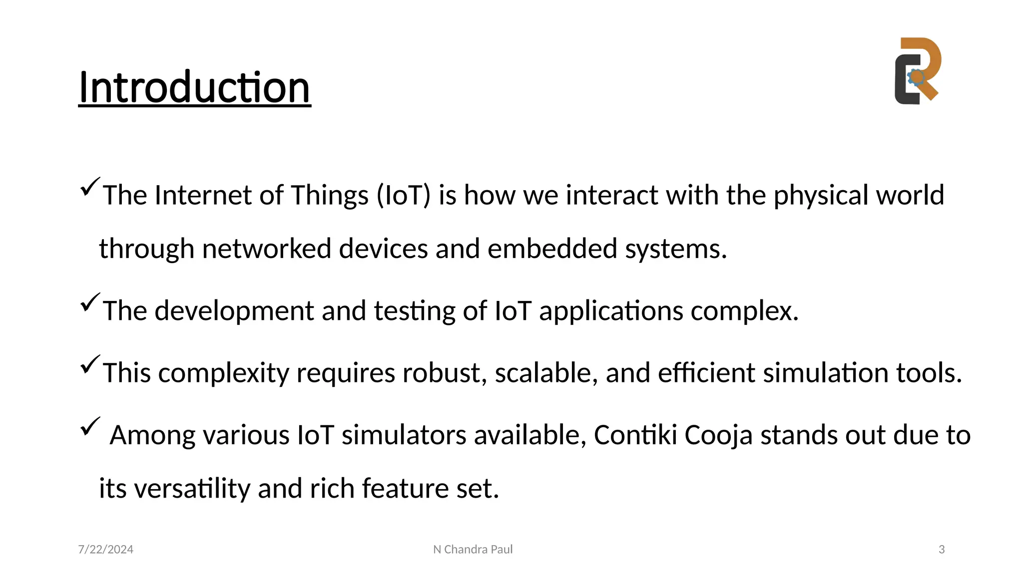N Chandra Paul 3
Introduction
The Internet of Things (IoT) is how we interact with the physical world
through networked devices and embedded systems.
The development and testing of IoT applications complex.
This complexity requires robust, scalable, and efficient simulation tools.
 Among various IoT simulators available, Contiki Cooja stands out due to
its versatility and rich feature set.
7/22/2024
 