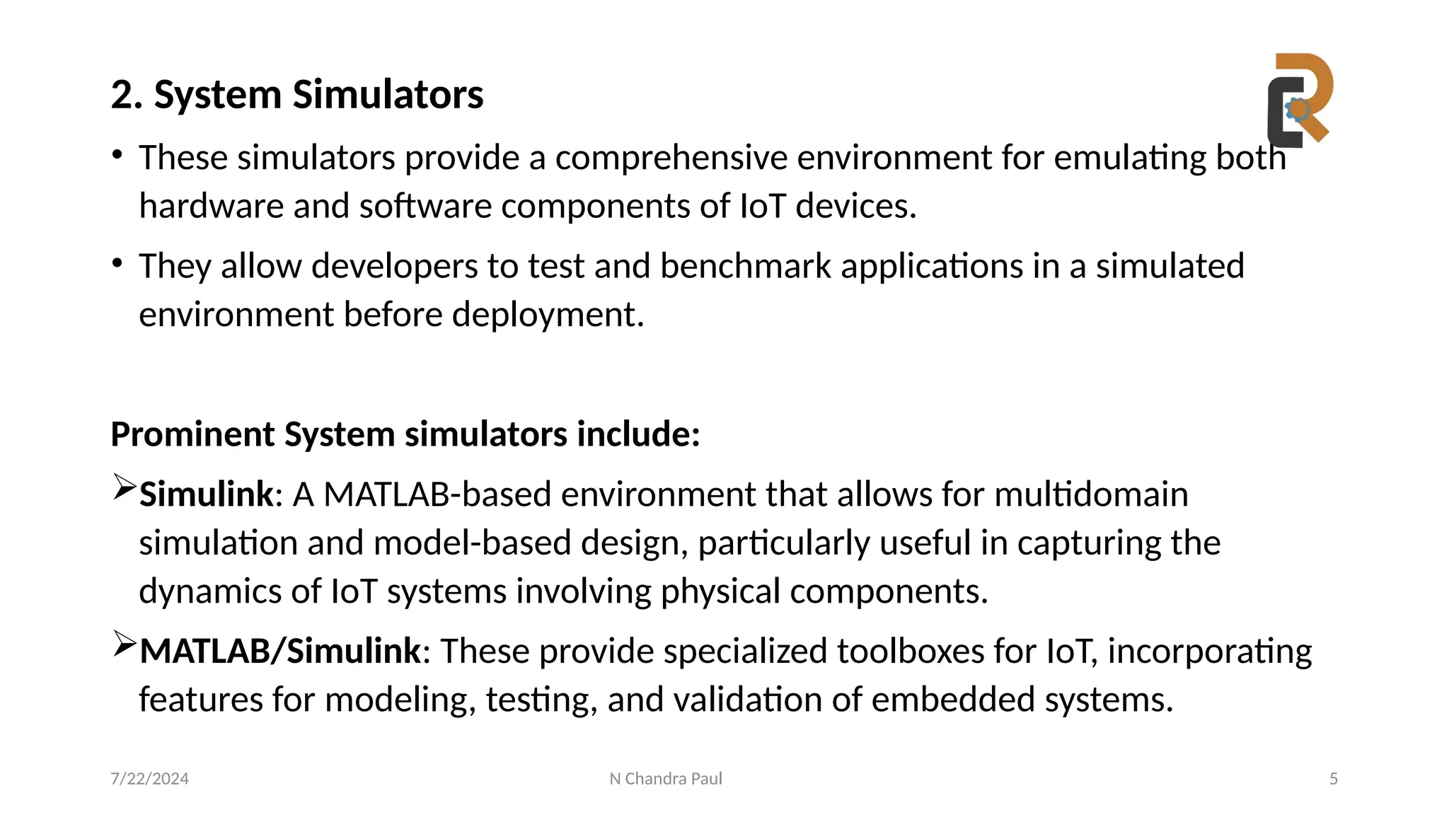 N Chandra Paul 5
2. System Simulators
• These simulators provide a comprehensive environment for emulating both
hardware and software components of IoT devices.
• They allow developers to test and benchmark applications in a simulated
environment before deployment.
Prominent System simulators include:
Simulink: A MATLAB-based environment that allows for multidomain
simulation and model-based design, particularly useful in capturing the
dynamics of IoT systems involving physical components.
MATLAB/Simulink: These provide specialized toolboxes for IoT, incorporating
features for modeling, testing, and validation of embedded systems.
7/22/2024
 