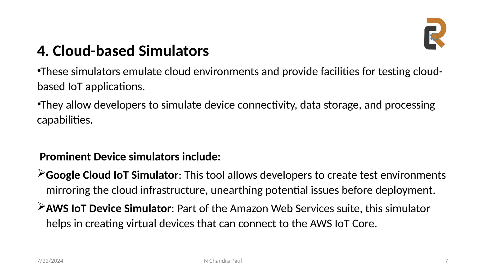 N Chandra Paul 7
4. Cloud-based Simulators
•These simulators emulate cloud environments and provide facilities for testing cloud-
based IoT applications.
•They allow developers to simulate device connectivity, data storage, and processing
capabilities.
Prominent Device simulators include:
Google Cloud IoT Simulator: This tool allows developers to create test environments
mirroring the cloud infrastructure, unearthing potential issues before deployment.
AWS IoT Device Simulator: Part of the Amazon Web Services suite, this simulator
helps in creating virtual devices that can connect to the AWS IoT Core.
7/22/2024
 