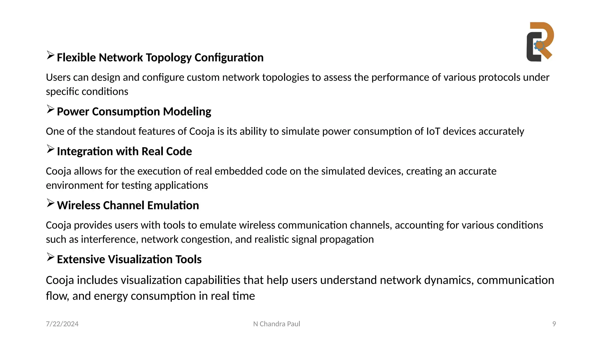 N Chandra Paul 9
Flexible Network Topology Configuration
Users can design and configure custom network topologies to assess the performance of various protocols under
specific conditions
Power Consumption Modeling
One of the standout features of Cooja is its ability to simulate power consumption of IoT devices accurately
Integration with Real Code
Cooja allows for the execution of real embedded code on the simulated devices, creating an accurate
environment for testing applications
Wireless Channel Emulation
Cooja provides users with tools to emulate wireless communication channels, accounting for various conditions
such as interference, network congestion, and realistic signal propagation
Extensive Visualization Tools
Cooja includes visualization capabilities that help users understand network dynamics, communication
flow, and energy consumption in real time
7/22/2024
 